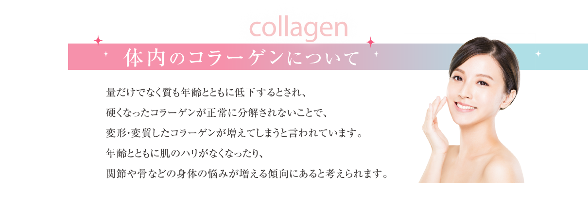 collagen体内のコラーゲンについて量だけでなく質も年齢とともに低下するとされ、硬くなったコラーゲンが正常に分解されないことで、
					変形・変質したコラーゲンが増えてしまうと言われています。
					年齢とともに肌のハリがなくなったり、
					関節や骨などの身体の悩みが増える傾向にあると考えられます。